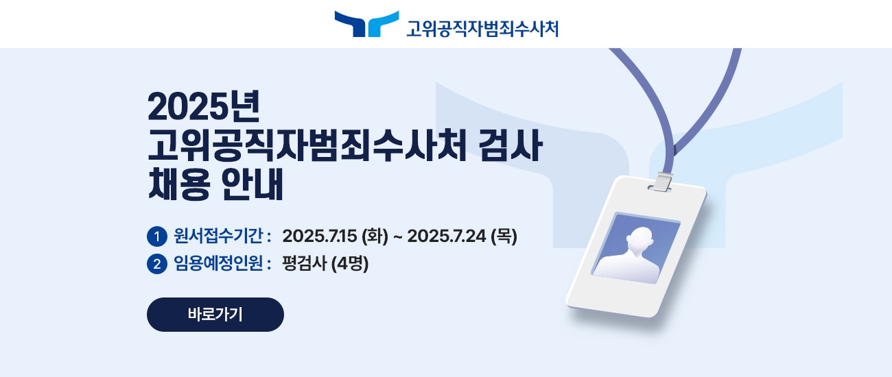 2025년 고위공직자범죄수사처 검사 채용안내 1. 원서접수기간 : 2025년 7월 15일 화요일부터 2025년 7월 24일 목요일까지 2. 임용예정 인원은 평검사 4명 바로 가기버튼으로 상세 게시판 페이지로 이동합니다.